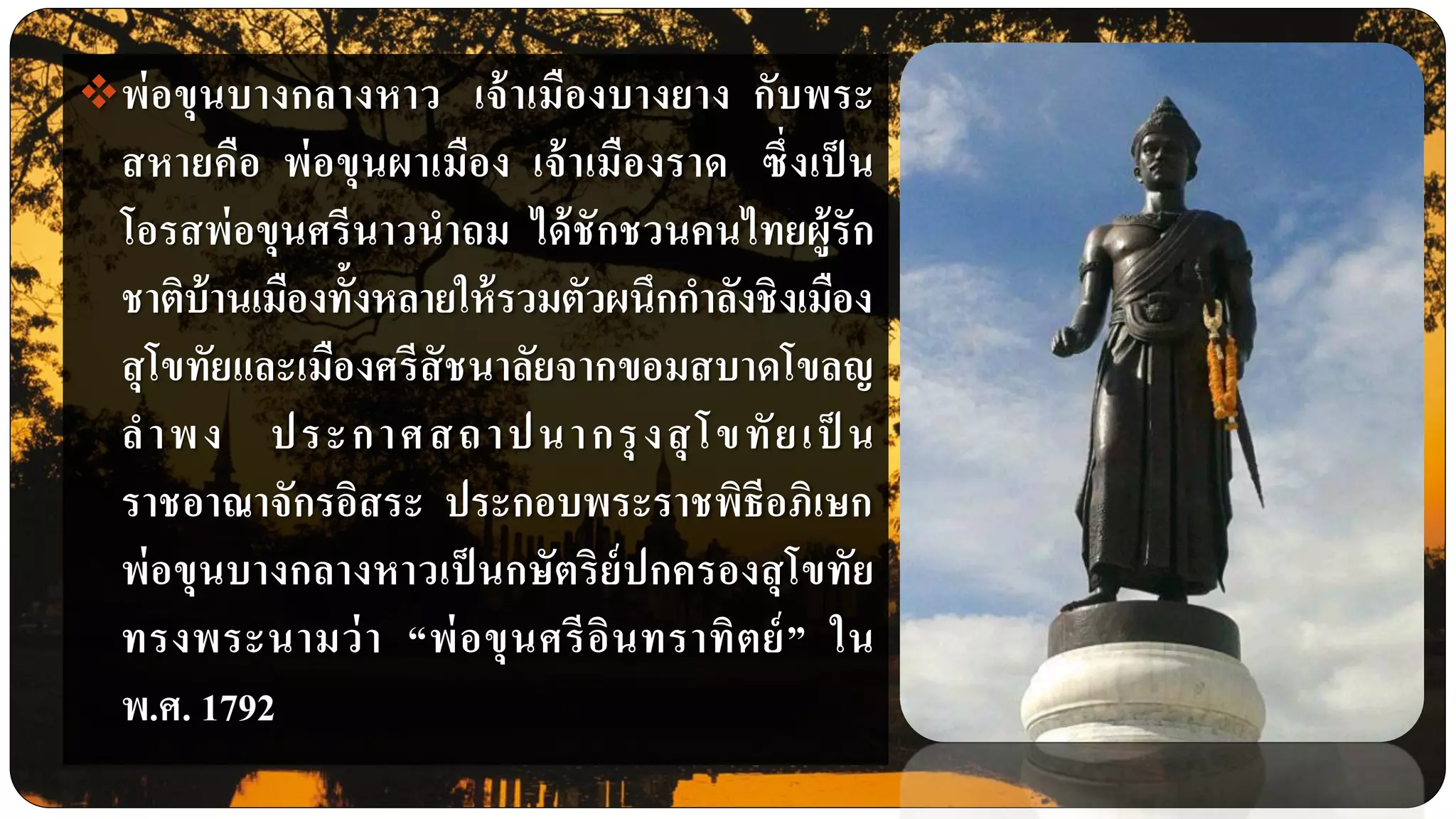 พ่อขุนบางกลางหาว เจ้าเมืองบางยาง กับพระ
สหายคือ พ่อขุนผาเมือง เจ้าเมืองราด ซึ่งเป็ น
โอรสพ่อขุนศรีนาวนาถม ได้ชักชวนคนไทยผู้รัก
ชาติบ้านเมืองทั้งหลายให้รวมตัวผนึกกาลังชิงเมือง
สุโขทัยและเมืองศรีสัชนาลัยจากขอมสบาดโขลญ
ลาพง ประกาศสถาปนากรุงสุโขทัยเป็ น
ราชอาณาจักรอิสระ ประกอบพระราชพิธีอภิเษก
พ่อขุนบางกลางหาวเป็ นกษัตริย์ปกครองสุโขทัย
ทรงพระนามว่า “พ่อขุนศรีอินทราทิตย์” ใน
พ.ศ. 1792
 