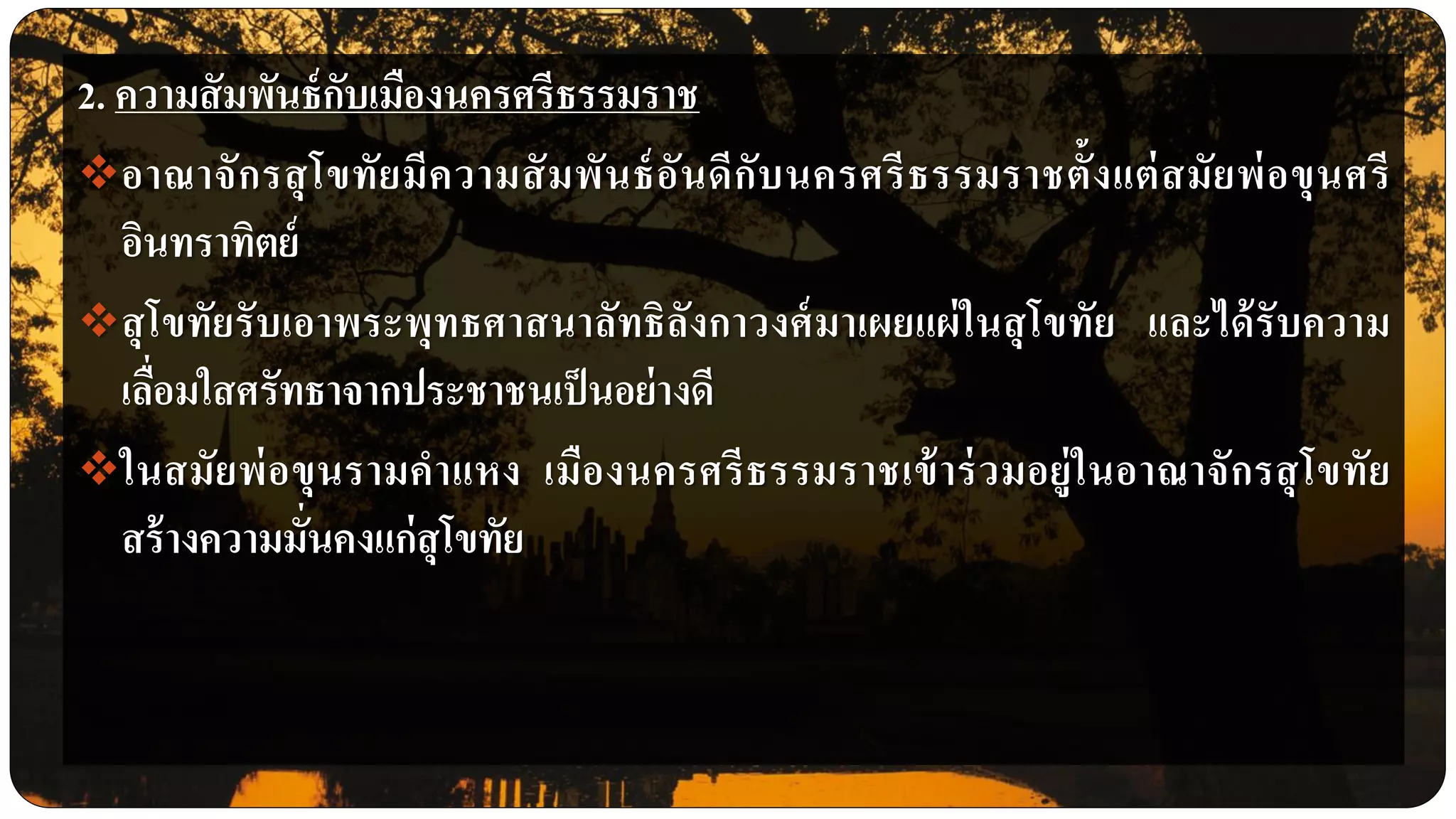 2. ความสัมพันธ์กับเมืองนครศรีธรรมราช
อาณาจักรสุโขทัยมีความสัมพันธ์อันดีกับนครศรีธรรมราชตั้งแต่สมัยพ่อขุนศรี
อินทราทิตย์
สุโขทัยรับเอาพระพุทธศาสนาลัทธิลังกาวงศ์มาเผยแผ่ในสุโขทัย และได้รับความ
เลื่อมใสศรัทธาจากประชาชนเป็นอย่างดี
ในสมัยพ่อขุนรามคาแหง เมืองนครศรีธรรมราชเข้าร่วมอยู่ในอาณาจักรสุโขทัย
สร้างความมั่นคงแก่สุโขทัย
 