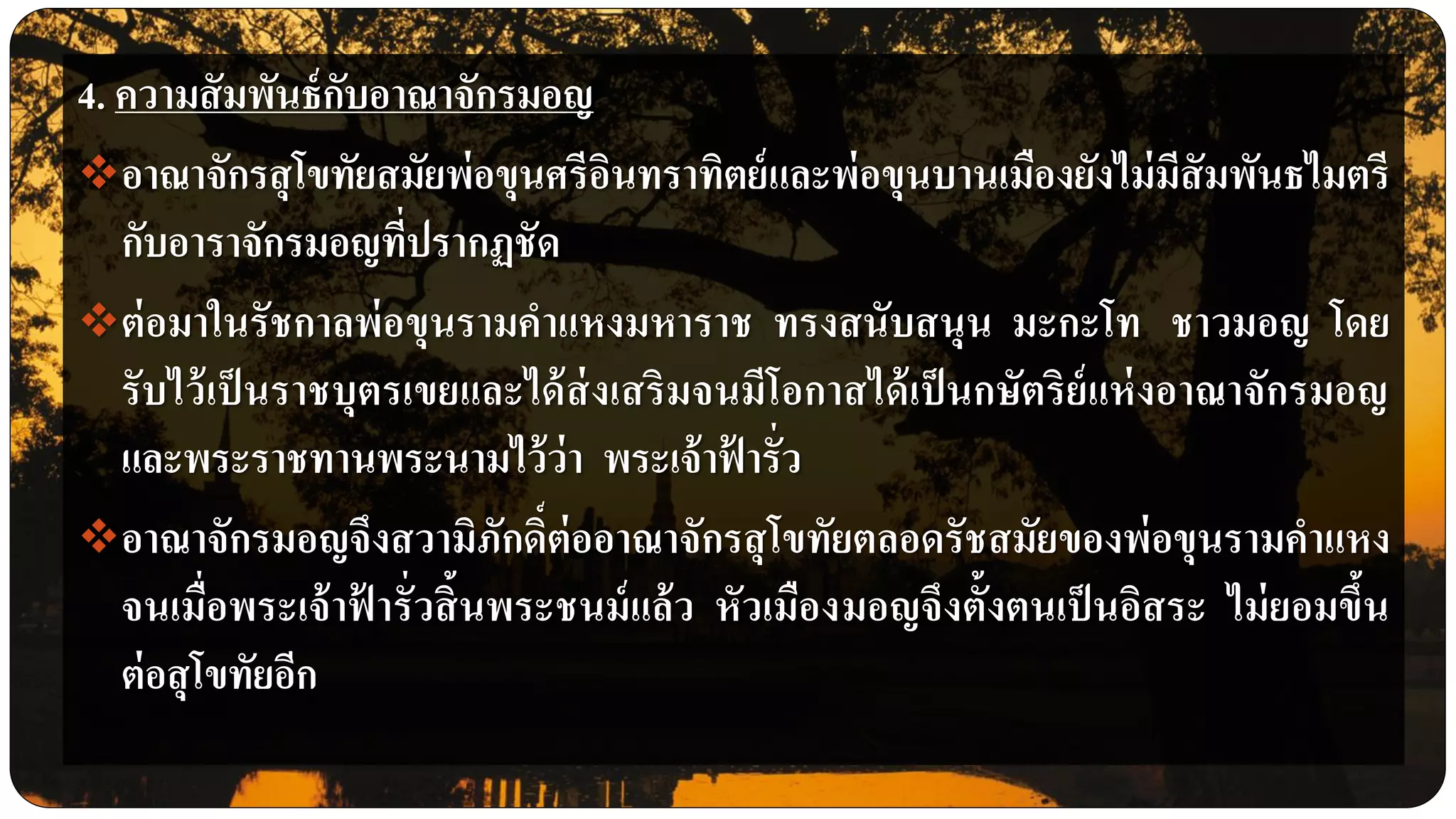 4. ความสัมพันธ์กับอาณาจักรมอญ
อาณาจักรสุโขทัยสมัยพ่อขุนศรีอินทราทิตย์และพ่อขุนบานเมืองยังไม่มีสัมพันธไมตรี
กับอาราจักรมอญที่ปรากฏชัด
ต่อมาในรัชกาลพ่อขุนรามคาแหงมหาราช ทรงสนับสนุน มะกะโท ชาวมอญ โดย
รับไว้เป็นราชบุตรเขยและได้ส่งเสริมจนมีโอกาสได้เป็นกษัตริย์แห่งอาณาจักรมอญ
และพระราชทานพระนามไว้ว่า พระเจ้าฟ้ ารั่ว
อาณาจักรมอญจึงสวามิภักดิ์ต่ออาณาจักรสุโขทัยตลอดรัชสมัยของพ่อขุนรามคาแหง
จนเมื่อพระเจ้าฟ้ ารั่วสิ้นพระชนม์แล้ว หัวเมืองมอญจึงตั้งตนเป็นอิสระ ไม่ยอมขึ้น
ต่อสุโขทัยอีก
 