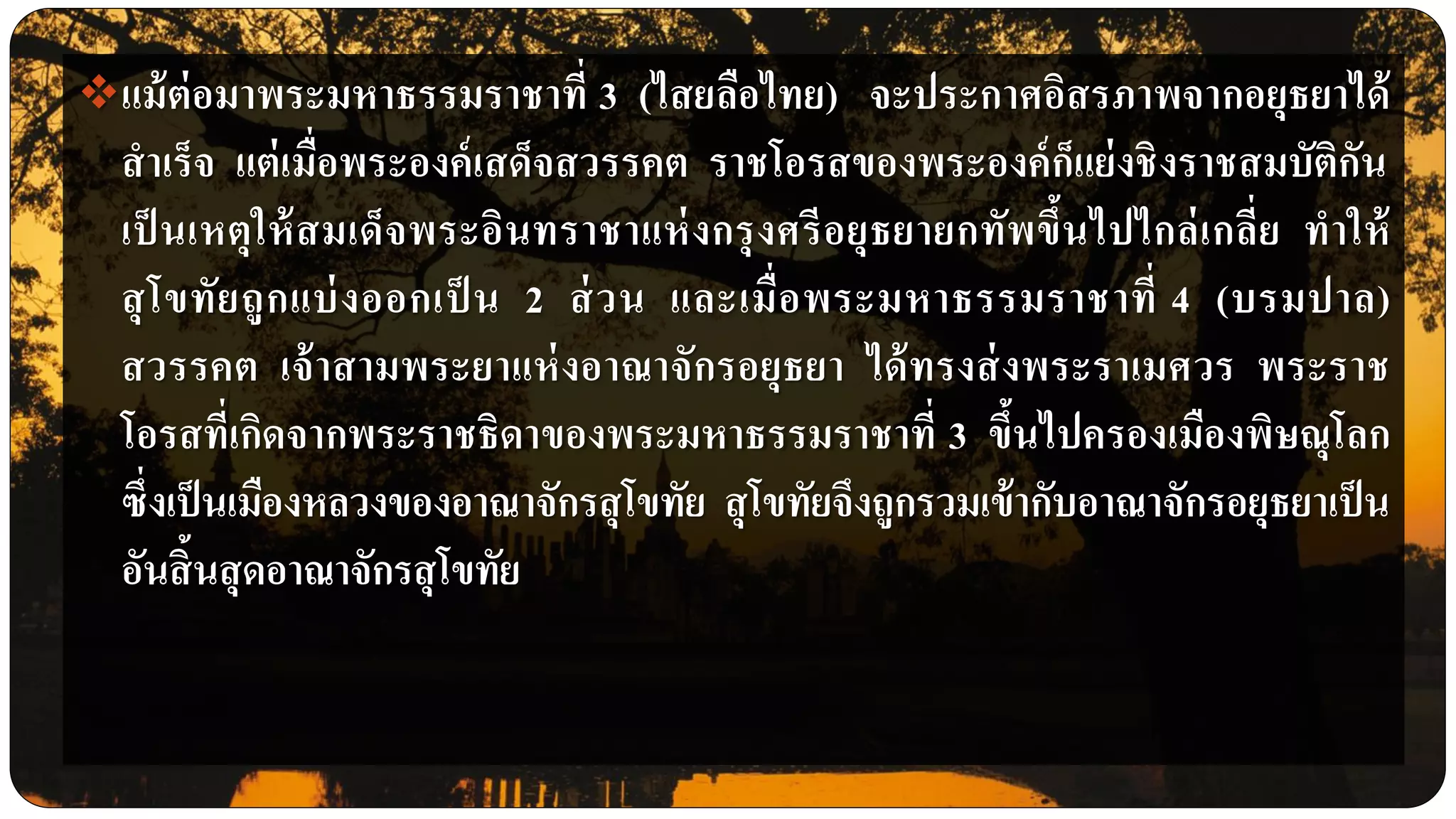 แม้ต่อมาพระมหาธรรมราชาที่ 3 (ไสยลือไทย) จะประกาศอิสรภาพจากอยุธยาได้
สาเร็จ แต่เมื่อพระองค์เสด็จสวรรคต ราชโอรสของพระองค์ก็แย่งชิงราชสมบัติกัน
เป็ นเหตุให้สมเด็จพระอินทราชาแห่งกรุงศรีอยุธยายกทัพขึ้นไปไกล่เกลี่ย ทาให้
สุโขทัยถูกแบ่งออกเป็ น 2 ส่วน และเมื่อพระมหาธรรมราชาที่ 4 (บรมปาล)
สวรรคต เจ้าสามพระยาแห่งอาณาจักรอยุธยา ได้ทรงส่งพระราเมศวร พระราช
โอรสที่เกิดจากพระราชธิดาของพระมหาธรรมราชาที่ 3 ขึ้นไปครองเมืองพิษณุโลก
ซึ่งเป็นเมืองหลวงของอาณาจักรสุโขทัย สุโขทัยจึงถูกรวมเข้ากับอาณาจักรอยุธยาเป็น
อันสิ้นสุดอาณาจักรสุโขทัย
 