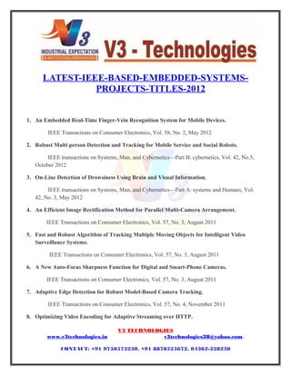 11
LATEST-IEEE-BASED-EMBEDDED-SYSTEMS-
PROJECTS-TITLES-2012
1. An Embedded Real-Time Finger-Vein Recognition System for Mobile Devices.
IEEE Transactions on Consumer Electronics, Vol. 58, No. 2, May 2012
2. Robust Multi person Detection and Tracking for Mobile Service and Social Robots.
IEEE transactions on Systems, Man, and Cybernetics—Part B: cybernetics, Vol. 42, No.5,
October 2012
3. On-Line Detection of Drowsiness Using Brain and Visual Information.
IEEE transactions on Systems, Man, and Cybernetics—Part A: systems and Humans, Vol.
42, No. 3, May 2012
4. An Efficient Image Rectification Method for Parallel Multi-Camera Arrangement.
IEEE Transactions on Consumer Electronics, Vol. 57, No. 3, August 2011
5. Fast and Robust Algorithm of Tracking Multiple Moving Objects for Intelligent Video
Surveillance Systems.
IEEE Transactions on Consumer Electronics, Vol. 57, No. 3, August 2011
6. A New Auto-Focus Sharpness Function for Digital and Smart-Phone Cameras.
IEEE Transactions on Consumer Electronics, Vol. 57, No. 3, August 2011
7. Adaptive Edge Detection for Robust Model-Based Camera Tracking.
IEEE Transactions on Consumer Electronics, Vol. 57, No. 4, November 2011
8. Optimizing Video Encoding for Adaptive Streaming over HTTP.
V3 TECHNOLOGIES
www.v3technologies.in v3technologies28@yahoo.com,
CONTACT: +91 9750573230, +91 8870525672, 04362-228230
 