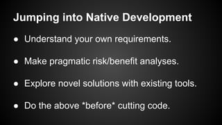 Jumping into Native Development
● Understand your own requirements.
● Make pragmatic risk/benefit analyses.
● Explore novel solutions with existing tools.
● Do the above *before* cutting code.
 
