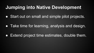 Jumping into Native Development
● Start out on small and simple pilot projects.
● Take time for learning, analysis and design.
● Extend project time estimates, double them.
 