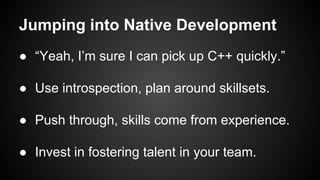 Jumping into Native Development
● “Yeah, I’m sure I can pick up C++ quickly.”
● Use introspection, plan around skillsets.
● Push through, skills come from experience.
● Invest in fostering talent in your team.
 