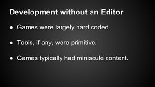 Development without an Editor
● Games were largely hard coded.
● Tools, if any, were primitive.
● Games typically had miniscule content.
 
