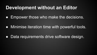 Development without an Editor
● Empower those who make the decisions.
● Minimise iteration time with powerful tools.
● Data requirements drive software design.
 
