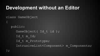 Development without an Editor
class GameObject
{
public:
GameObject( Id_t id );
Id_t m_Id;
Id_t m_Prototype;
IntrusiveList<Component> m_Components;
};
 