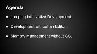 Agenda
● Jumping into Native Development.
● Development without an Editor.
● Memory Management without GC.
 