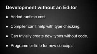 Development without an Editor
● Added runtime cost.
● Compiler can’t help with type checking.
● Can trivially create new types without code.
● Programmer time for new concepts.
 