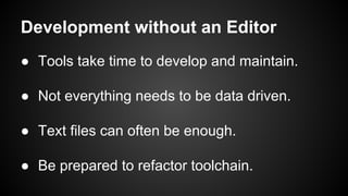 Development without an Editor
● Tools take time to develop and maintain.
● Not everything needs to be data driven.
● Text files can often be enough.
● Be prepared to refactor toolchain.
 