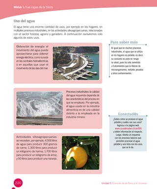 220
Módulo 1 / Las capas de laTierra
Uso del agua
El agua tiene una enorme cantidad de usos, por ejemplo en los hogares, en
múltiples procesos industriales, en las actividades silvoagropecuarias, relacionadas
con el sector forestal, agrario y ganadero. A continuación revisaremos solo
algunos de estos usos.
¿Sabes cómo se produce el agua
potable y cuáles son sus usos?
Ingresa a la página web
www.casadelsaber.cl/cie/606
y obtén información al respecto.
Luego, diseña un esquema
con los procesos básicos que
permiten procesar el agua
potable y una lista con los usos
que se le da.
Conectad@s
Obtención de energía: el
movimiento del agua puede
aprovecharse para obtener
energíaeléctrica,comosucede
en las centrales hidroeléctricas
o en aquellas que usan el
movimiento de las olas del mar.
Procesos industriales: la calidad
del agua requerida depende de
lascaracterísticasdelprocesoen
que se empleará. Por ejemplo,
el agua usada en la industria
alimenticia es de una calidad
distinta a la empleada en la
industria minera.
Actividades silvoagropecuarias:
se necesitan, por ejemplo, 4.500 litros
de agua para producir 300 gramos
de carne; 1.300 litros para producir
un kilógramo de harina; 1.700 litros
para producir un kilógramo de arroz;
y 50 litros para producir una naranja.
Al igual que en muchos procesos
industriales, el agua que se utiliza
en los hogares es potable, es decir,
su consumo no pone en riesgo
la salud, pues ha sido sometida
a tratamientos que la liberan de
microorganismos, metales pesados
y otros contaminantes.
Para saber más
Unidad 5 / Ciencias de la Tierra y el Universo
 