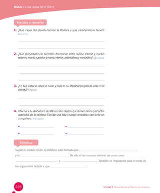 226
Módulo 1 / Las capas de laTierra
1.	¿Qué capas del planeta forman la litósfera y qué características tienen?
Describir
2.	¿Qué propiedades te permiten diferenciar entre núcleo interno y núcleo
externo, manto superior y manto inferior, astenósfera y mesósfera? Comparar
3.	¿En qué capa se ubica el suelo y cuál es su importancia para la vida en el
planeta? Explicar
4.	Observa a tu alrededor e identifica cuatro objetos que deriven de los productos
obtenidos de la litósfera. Escribe una lista y luego compárala con la de un
compañero. Distinguir
•	 	 •
•	 	 •
Practica y resuelve
Según el modelo físico, la litósfera está formada por
y la . De ella el ser humano obtiene recursos como
y . También es importante para el resto de
los organismos debido a que .
Sintetiza
Unidad 5 / Ciencias de la Tierra y el Universo
 