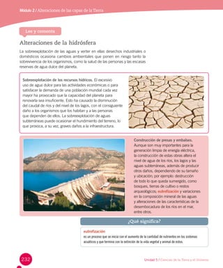 232
Módulo 2 / Alteraciones de las capas de laTierra
Alteraciones de la hidrósfera
La sobreexplotación de las aguas y verter en ellas desechos industriales o
domésticos ocasiona cambios ambientales que ponen en riesgo tanto la
sobrevivencia de los organismos, como la salud de las personas y las escasas
reservas de agua dulce del planeta.
Sobreexplotación de los recursos hídricos. El excesivo
uso de agua dulce para las actividades económicas o para
satisfacer la demanda de una población mundial cada vez
mayor ha provocado que la capacidad del planeta para
renovarla sea insuficiente. Esto ha causado la disminución
del caudal de ríos y del nivel de los lagos, con el consiguiente
daño a los organismos que los habitan y a las personas
que dependen de ellos. La sobreexplotación de aguas
subterráneas puede ocasionar el hundimiento del terreno, lo
que provoca, a su vez, graves daños a la infraestructura.
Construcción de presas y embalses.
Aunque son muy importantes para la
generación limpia de energía eléctrica,
la construcción de estas obras altera el
nivel de agua de los ríos, los lagos y las
aguas subterráneas, además de producir
otros daños, dependiendo de su tamaño
y ubicación; por ejemplo: destrucción
de todo lo que queda sumergido, como
bosques, tierras de cultivo o restos
arqueológicos; eutrofización y variaciones
en la composición mineral de las aguas
y alteraciones de las características de la
desembocadura de los ríos en el mar,
entre otros.
eutrofización
es un proceso que se inicia con el aumento de la cantidad de nutrientes en los sistemas
acuáticos y que termina con la extinción de la vida vegetal y animal de estos.
¿Qué significa?
Unidad 5 / Ciencias de la Tierra y el Universo
Lee y comenta
 