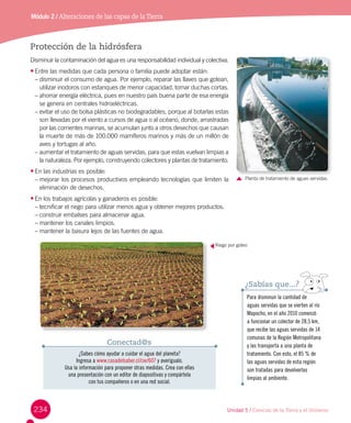 234
Módulo 2 / Alteraciones de las capas de laTierra
Protección de la hidrósfera
Disminuir la contaminación del agua es una responsabilidad individual y colectiva.
•	Entre las medidas que cada persona o familia puede adoptar están:
–	disminuir el consumo de agua. Por ejemplo, reparar las llaves que gotean,
utilizar inodoros con estanques de menor capacidad, tomar duchas cortas.
–	ahorrar energía eléctrica, pues en nuestro país buena parte de esa energía
se genera en centrales hidroeléctricas.
–	evitar el uso de bolsa plásticas no biodegradables, porque al botarlas estas
son llevadas por el viento a cursos de agua o al océano, donde, arrastradas
por las corrientes marinas, se acumulan junto a otros desechos que causan
la muerte de más de 100.000 mamíferos marinos y más de un millón de
aves y tortugas al año.
–	aumentar el tratamiento de aguas servidas, para que estas vuelvan limpias a
la naturaleza. Por ejemplo, construyendo colectores y plantas de tratamiento.
•	En las industrias es posible:
–	mejorar los procesos productivos empleando tecnologías que limiten la
eliminación de desechos.
•	En los trabajos agrícolas y ganaderos es posible:
–	tecnificar el riego para utilizar menos agua y obtener mejores productos.
–	construir embalses para almacenar agua.
–	mantener los canales limpios.
–	mantener la basura lejos de las fuentes de agua.
Para disminuir la cantidad de
aguas servidas que se vierten al río
Mapocho, en el año 2010 comenzó
a funcionar un colector de 28,5 km,
que recibe las aguas servidas de 14
comunas de la Región Metropolitana
y las transporta a una planta de
tratamiento. Con esto, el 85 % de
las aguas servidas de esta región
son tratadas para devolverlas
limpias al ambiente.
¿Sabías que...?
Planta de tratamiento de aguas servidas.
¿Sabes cómo ayudar a cuidar el agua del planeta?
Ingresa a www.casadelsaber.cl/cie/607 y averígualo.
Usa la información para proponer otras medidas. Crea con ellas
una presentación con un editor de diapositivas y compártela
con tus compañeros o en una red social.
Conectad@s
Riego por goteo
Unidad 5 / Ciencias de la Tierra y el Universo
 