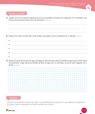 235
Reconocer los cambios de la energía eléctrica y los aportes
de científicos en su estudio
Identificar las causas de los principales problemas que afectan a las
capas de la Tierra y proponer medidas para su protección
Practica y resuelve
1.	¿Cuáles son las tres grandes alteraciones que las actividades humanas han provocado en la hidrósfera y las
consecuencias para los seres vivos y las personas? Identificar
2.	Propón cinco ideas que permitan cuidar el agua y discútelas con tus compañeros en un plenario. Decidir
•	
•	
•	
•	
•	
3.	Revisa la cuenta de consumo de agua que llega a tu domicilio para saber la cantidad de agua que tu familia utiliza
mensualmente. Luego calcula la cantidad de litros de agua que, en promedio, consume cada integrante de tu
familia. Analizar
Junto con un compañero escribe una carta a una autoridad de tu comuna en la que expliques la importancia
de cuidar el agua y propongas una lista de medidas para hacerlo.
Sintetiza
 