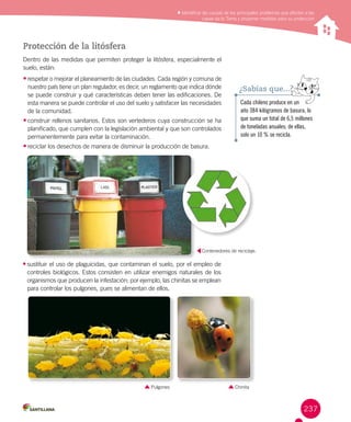 237
Identificar las causas de los principales problemas que afectan a las
capas de la Tierra y proponer medidas para su protección
Protección de la litósfera
Dentro de las medidas que permiten proteger la litósfera, especialmente el
suelo, están:
•	respetar o mejorar el planeamiento de las ciudades. Cada región y comuna de
nuestro país tiene un plan regulador, es decir, un reglamento que indica dónde
se puede construir y qué características deben tener las edificaciones. De
esta manera se puede controlar el uso del suelo y satisfacer las necesidades
de la comunidad.
•	construir rellenos sanitarios. Estos son vertederos cuya construcción se ha
planificado, que cumplen con la legislación ambiental y que son controlados
permanentemente para evitar la contaminación.
•	reciclar los desechos de manera de disminuir la producción de basura.
Cada chileno produce en un
año 384 kilógramos de basura, lo
que suma un total de 6,5 millones
de toneladas anuales; de ellas,
solo un 10 % se recicla.
¿Sabías que...?
•	sustituir el uso de plaguicidas, que contaminan el suelo, por el empleo de
controles biológicos. Estos consisten en utilizar enemigos naturales de los
organismos que producen la infestación; por ejemplo, las chinitas se emplean
para controlar los pulgones, pues se alimentan de ellos.
Contenedores de reciclaje.
ChinitaPulgones
 