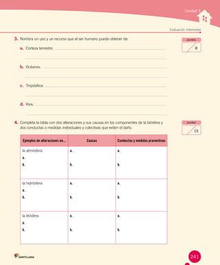 Unidad 5
Evaluación intermedia
puntos
8
3.	Nombra un uso y un recurso que el ser humano puede obtener de:
a.	 Corteza terrestre:
b.	 Océanos:
c.	 Tropósfera:
d.	 Ríos:
4.	Completa la tabla con dos alteraciones y sus causas en los componentes de la biósfera y
dos conductas o medidas individuales y colectivas que eviten el daño.
puntos
15
241
Ejemplos de alteraciones en... Causas Conductas y medidas preventivas
la atmósfera:
a.
b.
a.
b.
a.
b.
la hidrósfera:
a.
b.
a.
b.
a.
b.
la litósfera:
a.
b.
a.
b.
a.
b.
 