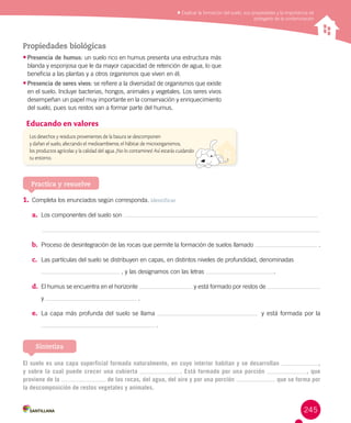 245
Explicar la formación del suelo, sus propiedades y la importancia de
protegerlo de la contaminación
Propiedades biológicas
•	Presencia de humus: un suelo rico en humus presenta una estructura más
blanda y esponjosa que le da mayor capacidad de retención de agua, lo que
beneficia a las plantas y a otros organismos que viven en él.
•	Presencia de seres vivos: se refiere a la diversidad de organismos que existe
en el suelo. Incluye bacterias, hongos, animales y vegetales. Los seres vivos
desempeñan un papel muy importante en la conservación y enriquecimiento
del suelo, pues sus restos van a formar parte del humus.
Practica y resuelve
1.		Completa los enunciados según corresponda. Identificar
a.	 Los componentes del suelo son
	
b.	 Proceso de desintegración de las rocas que permite la formación de suelos llamado .
c.	 Las partículas del suelo se distribuyen en capas, en distintos niveles de profundidad, denominadas
, y las designamos con las letras .
d.	 El humus se encuentra en el horizonte y está formado por restos de
y .
e.	 La capa más profunda del suelo se llama y está formada por la
.
Los desechos y residuos provenientes de la basura se descomponen
y dañan el suelo, afectando el medioambiente, el hábitat de microorganismos,
los productos agrícolas y la calidad del agua. ¡No lo contamines! Así estarás cuidando
tu entorno.
Educando en valores
El suelo es una capa superficial formada naturalmente, en cuyo interior habitan y se desarrollan ,
y sobre la cual puede crecer una cubierta . Está formado por una porción , que
proviene de la de las rocas, del agua, del aire y por una porción que se forma por
la descomposición de restos vegetales y animales.
Sintetiza
 