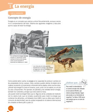 132 Unidad 3 / Ciencias Físicas y Químicas
Módulo
1 La energía1
Lee y comenta
Concepto de energía
Energía es un concepto que usamos y oímos frecuentemente, aunque a veces
no lo comprendamos del todo. Observa las siguientes imágenes y descubre
qué es capaz de hacer la energía.
Como podrás darte cuenta, la energía es la capacidad de producir cambios en
las propiedades de los cuerpos. Estos cambios pueden afectar el estado de la
materia, la posición, el movimiento o el tamaño de los objetos, entre muchos otros.
¿Dónde hay energía? En todo el Universo, pues, junto con la materia, es uno de
sus dos componentes. Por ejemplo, los planetas y las estrellas tienen energía,
también los nutrientes y el lápiz que está sobre la mesa.
¿Se puede medir la energía? Claro que sí. Algunas de las unidades de medición
son la caloría (cal), que se emplea usualmente para medir la energía que
contienen los alimentos, y el kilowatio-hora (kWh), que se utiliza para medir el
consumo de electricidad, pero la unidad empleada en el sistema internacional
de unidades se llama julio o joule (J).
Para medir la intensidad de
un sismo la escala más utilizada
es la escala de Richter, que
mide la energía liberada. Según
esta escala, en un terremoto de
magnitud 7 se libera 1.000 veces
más energía que en un sismo de
magnitud 5.
¿Sabías que...?
La cantidad de energía liberada
durante un terremoto puede
cambiar la forma del paisaje,
como ocurrió durante el
terremoto de Valdivia en 1960.
Los músculos de estas gacelas
transforman la energía, que obtiene
el organismo de los alimentos, en
movimiento y en calor.
 