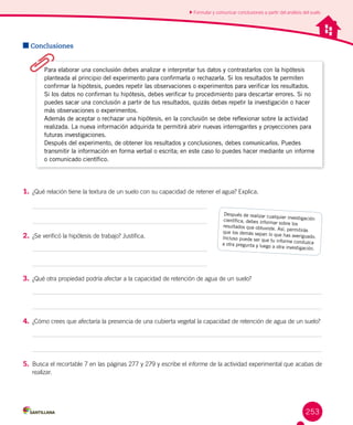 253
Conclusiones
1.	¿Qué relación tiene la textura de un suelo con su capacidad de retener el agua? Explica.
2.	¿Se verificó la hipótesis de trabajo? Justifica.
3.	¿Qué otra propiedad podría afectar a la capacidad de retención de agua de un suelo?
4.	 ¿Cómo crees que afectaría la presencia de una cubierta vegetal la capacidad de retención de agua de un suelo?
5.	Busca el recortable 7 en las páginas 277 y 279 y escribe el informe de la actividad experimental que acabas de
realizar.
Formular y comunicar conclusiones a partir del análisis del suelo
Después de realizar cualquier investigacióncientífica, debes informar sobre losresultados que obtuviste. Así, permitirásque los demás sepan lo que has averiguado.Incluso puede ser que tu informe conduzcaa otra pregunta y luego a otra investigación.
Para elaborar una conclusión debes analizar e interpretar tus datos y contrastarlos con la hipótesis
planteada al principio del experimento para confirmarla o rechazarla. Si los resultados te permiten
confirmar la hipótesis, puedes repetir las observaciones o experimentos para verificar los resultados.
Si los datos no confirman tu hipótesis, debes verificar tu procedimiento para descartar errores. Si no
puedes sacar una conclusión a partir de tus resultados, quizás debas repetir la investigación o hacer
más observaciones o experimentos.
Además de aceptar o rechazar una hipótesis, en la conclusión se debe reflexionar sobre la actividad
realizada. La nueva información adquirida te permitirá abrir nuevas interrogantes y proyecciones para
futuras investigaciones.
Después del experimento, de obtener los resultados y conclusiones, debes comunicarlos. Puedes
transmitir la información en forma verbal o escrita; en este caso lo puedes hacer mediante un informe
o comunicado científico.
 