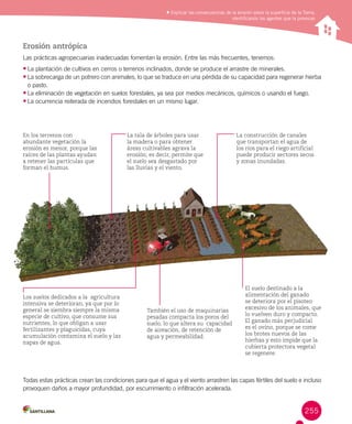 Explicar las consecuencias de la erosión sobre la superficie de la Tierra,
identificando los agentes que la provocan
Erosión antrópica
Las prácticas agropecuarias inadecuadas fomentan la erosión. Entre las más frecuentes, tenemos:
•	La plantación de cultivos en cerros o terrenos inclinados, donde se produce el arrastre de minerales.
•	La sobrecarga de un potrero con animales, lo que se traduce en una pérdida de su capacidad para regenerar hierba
o pasto.
•	La eliminación de vegetación en suelos forestales, ya sea por medios mecánicos, químicos o usando el fuego.
•		La ocurrencia reiterada de incendios forestales en un mismo lugar.
Todas estas prácticas crean las condiciones para que el agua y el viento arrastren las capas fértiles del suelo e incluso
provoquen daños a mayor profundidad, por escurrimiento o infiltración acelerada.
En los terrenos con
abundante vegetación la
erosión es menor, porque las
raíces de las plantas ayudan
a retener las partículas que
forman el humus.
La tala de árboles para usar
la madera o para obtener
áreas cultivables agrava la
erosión; es decir, permite que
el suelo sea desgastado por
las lluvias y el viento.
La construcción de canales
que transportan el agua de
los ríos para el riego artificial
puede producir sectores secos
y zonas inundadas.
Los suelos dedicados a la agricultura
intensiva se deterioran, ya que por lo
general se siembra siempre la misma
especie de cultivo, que consume sus
nutrientes, lo que obligan a usar
fertilizantes y plaguicidas, cuya
acumulación contamina el suelo y las
napas de agua.
También el uso de maquinarias
pesadas compacta los poros del
suelo, lo que altera su capacidad
de aireación, de retención de
agua y permeabilidad.
El suelo destinado a la
alimentación del ganado
se deteriora por el pisoteo
excesivo de los animales, que
lo vuelven duro y compacto.
El ganado más perjudicial
es el ovino, porque se come
los brotes nuevos de las
hierbas y esto impide que la
cubierta protectora vegetal
se regenere.
255
 