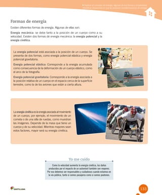 133
Explicar el concepto de energía, algunas de sus formas y propiedades
Identificar situaciones en que se producen transformaciones de energía
Formas de energía
Existen diferentes formas de energía. Algunas de ellas son:
Energía mecánica: se debe tanto a la posición de un cuerpo como a su
velocidad. Existen dos formas de energía mecánica: la energía potencial y la
energía cinética.
Como la velocidad aumenta la energía cinética, los daños
producidos por el impacto de un automóvil también son mayores.
Por eso debemos ser responsables y cuidadosos cuando estamos en
la vía pública, tanto si somos pasajeros como si somos peatones.
Yo me cuido
Laenergíacinéticaeslaenergíaasociadaalmovimiento
de un cuerpo, por ejemplo, el movimiento de un
cometa o de una silla de ruedas, como muestran
las imágenes. Depende de la masa que tiene un
cuerpo y de su velocidad. Mientras mayores sean
estos factores, mayor será su energía cinética.
La energía potencial está asociada a la posición de un cuerpo. Se
presenta de dos formas, como energía potencial elástica y energía
potencial gravitatoria.
Energía potencial elástica: Corresponde a la energía acumulada
como consecuencia de la deformación de un cuerpo elástico, como
el arco de la fotografía.
Energía potencial gravitatoria: Corresponde a la energía asociada a
la posición relativa de un cuerpo en el espacio cerca de la superficie
terrestre, como la de los aviones que están a cierta altura.
 
