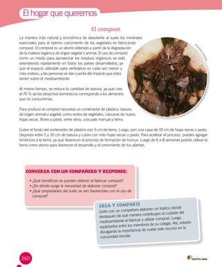 1El hogar que queremos
•	¿Qué beneficios se pueden obtener al fabricar compost?
•	¿De dónde surge la necesidad de elaborar compost?
•	¿Qué propiedades del suelo se ven favorecidas con el uso de
compost?
Conversa con un compañero y responde:
Junto con un compañero elaboren un tríptico donde
destaquen de qué manera contribuyen al cuidado del
medioambiente al fabricar y utilizar compost. Luego,
repártanlos entre los miembros de su colegio. Así, estarán
divulgando la importancia de cuidar este recurso en la
comunidad escolar.
crea y comparte
El compost
La manera más natural y económica de devolverle al suelo los minerales
esenciales para el óptimo crecimiento de los vegetales es fabricando
compost. El compost es un abono obtenido a partir de la degradación
de la materia orgánica de origen vegetal o animal. El uso de compost
como un medio para aprovechar los residuos orgánicos se está
extendiendo rápidamente en todos los países desarrollados, ya
que el espacio utilizable para vertederos es cada vez menor y
más costoso, y las personas se dan cuenta del impacto que estos
tienen sobre el medioambiente.
Al mismo tiempo, se reduce la cantidad de basura, ya que casi
el 70 % de los desechos domésticos corresponde a los alimentos
que no consumimos.
Para producir el compost necesitas un contenedor de plástico; basura
de origen animal o vegetal, como restos de vegetales, cáscaras de huevo,
hojas secas, flores y pasto, entre otros; una pala manual y tierra.
Cubre el fondo del contenedor de plástico con 5 cm de tierra. Luego, pon una capa de 10 cm de hojas secas o pasto.
Deposita entre 5 y 10 cm de basura y cubre con más hojas secas o pasto. Para acelerar el proceso, puedes agregar
lombrices a la tierra, ya que favorecen el proceso de formación de humus. Luego de 6 a 8 semanas podrás utilizar la
tierra como abono para favorecer el desarrollo y el crecimiento de tus plantas.
260
Wik
imediaCommons
 