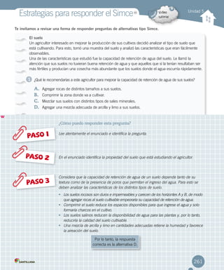 Te invitamos a revisar una forma de responder preguntas de alternativas tipo Simce.
El suelo
Un agricultor interesado en mejorar la producción de sus cultivos decidió analizar el tipo de suelo que
está cultivando. Para esto, tomó una muestra del suelo y analizó las características que eran fácilmente
observables.
Una de las características que estudió fue la capacidad de retención de agua del suelo. Le llamó la
atención que sus suelos no tuvieran buena retención de agua y que aquellos que sí la tenían resultaban ser
más fértiles y producían una cosecha más abundante que los suelos donde el agua escurría rápidamente.
¿Qué le recomendarías a este agricultor para mejorar la capacidad de retención de agua de sus suelos?
A.	 Agregar rocas de distintos tamaños a sus suelos.
B.	 Comprimir la zona donde va a cultivar.
C.	 Mezclar sus suelos con distintos tipos de sales minerales.
D.	 Agregar una mezcla adecuada de arcilla y limo a sus suelos.
Unidad 5
Estrategias para responder el SimceMR
Simce es marca registrada del Ministerio de Educación.
w
PASO 1
PASO 3
PASO 2
¿Cómo puedo responder esta pregunta?
Lee atentamente el enunciado e identifica la pregunta.
En el enunciado identifica la propiedad del suelo que está estudiando el agricultor.
Considera que la capacidad de retención de agua de un suelo depende tanto de su
textura como de la presencia de poros que permitan el ingreso del agua. Para esto se
deben analizar las características de los distintos tipos de suelo.
•	 Los suelos rocosos son duros e impermeables y carecen de los horizontes A y B, de modo
que agregar rocas al suelo cultivable empeoraría su capacidad de retención de agua.
•	 Comprimir el suelo reduce los espacios disponibles para que ingrese el agua y solo
formaría charcos en el cultivo.
•	 Los suelos salinos reducen la disponibilidad de agua para las plantas y, por lo tanto,
reduciría la calidad del suelo cultivable.
•	 Una mezcla de arcilla y limo en cantidades adecuadas retiene la humedad y favorece
la aireación del suelo.
1
Por lo tanto, la respuesta
correcta es la alternativa D.
261
 