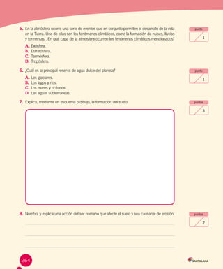 Evaluación final
punto
1
punto
1
puntos
3
puntos
2
5.	En la atmósfera ocurre una serie de eventos que en conjunto permiten el desarrollo de la vida
en la Tierra. Uno de ellos son los fenómenos climáticos, como la formación de nubes, lluvias
y tormentas. ¿En qué capa de la atmósfera ocurren los fenómenos climáticos mencionados?
A.	Exósfera.
B.	 Estratósfera.
C.	Termósfera.
D.	Tropósfera.
6.	¿Cuál es la principal reserva de agua dulce del planeta?
A.	Los glaciares.
B.	 Los lagos y ríos.
C.	Los mares y océanos.
D.	Las aguas subterráneas.
7.	 Explica, mediante un esquema o dibujo, la formación del suelo.
8.	Nombra y explica una acción del ser humano que afecte el suelo y sea causante de erosión.
264
 