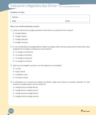 Completa tus datos.
Nombre:
Edad: 	 Fecha:
Marca con una la alternativa correcta.
1.	¿Cómo se denomina la energía asociada al movimiento y a la posición de los cuerpos?
A.	Energía elástica.
B.	 Energía cinética.
C.	Energía potencial.
D.	Energía mecánica.
2.	En una central eólica los aerogeneradores utilizan la energía cinética del viento para producir electricidad. ¿Qué
propiedad de la energía se evidencia en esta situación?
A.	La energía se transforma.
B.	 La energía se transfiere.
C.	La energía se almacena.
D.	La energía se conserva.
3.	¿Qué recurso energético primario es el más utilizado en la actualidad?
A.	La leña.
B.	 El gas natural.
C.	El petróleo crudo.
D.	El carbón mineral.
4.	La fotosíntesis es un proceso que realizan las plantas y algas para producir sus propios nutrientes. En esta
situación es posible deducir que se transforma:
A.	energía química energía térmica.
B.	 energía térmica energía química.
C.	energía lumínica energía térmica.
D.	energía lumínica energía química.
Evaluación integradora tipo SimceEvaluación integradora tipo Simce MR
Simce es marca registrada del Ministerio de Educación.
266
 