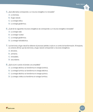 Sexto básico
5.	¿Qué alternativa corresponde a un recurso energético no renovable?
A.	La biomasa.
B.	 El gas natural.
C.	La energía eólica.
D.	La energía geotérmica.
6.	¿Cuál de los siguientes recursos energéticos no corresponde a un recurso energético renovable?
A.	La energía solar.
B.	 La energía nuclear.
C.	La energía geotérmica.
D.	La energía hidroeléctrica.
7.	 Las bencinas y el gas natural se obtienen al procesar petróleo crudo en un centro de transformación. Al respecto,
es correcto afirmar que las bencinas y el gas natural corresponden a recursos energéticos:
A.	terciarios.
B.	 primarios.
C.	renovables.
D.	secundarios.
8.	¿Qué ocurre cuando enciendes una ampolleta?
A.	La energía eléctrica se transforma en energía lumínica.
B.	 La energía lumínica se transforma en energía eléctrica.
C.	La energía eléctrica se transforma en energía química.
D.	La energía cinética se transforma en energía lumínica.
267
 
