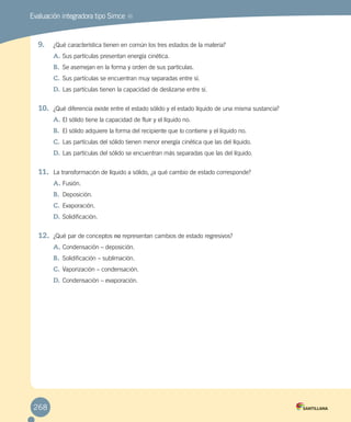 Evaluación integradora tipo Simce MR
9.	 ¿Qué característica tienen en común los tres estados de la materia?
A.	Sus partículas presentan energía cinética.
B.	 Se asemejan en la forma y orden de sus partículas.
C.	Sus partículas se encuentran muy separadas entre sí.
D.	Las partículas tienen la capacidad de deslizarse entre sí.
10.	 ¿Qué diferencia existe entre el estado sólido y el estado líquido de una misma sustancia?
A.	El sólido tiene la capacidad de fluir y el líquido no.
B.	 El sólido adquiere la forma del recipiente que lo contiene y el líquido no.
C.	Las partículas del sólido tienen menor energía cinética que las del líquido.
D.	Las partículas del sólido se encuentran más separadas que las del líquido.
11.	 La transformación de líquido a sólido, ¿a qué cambio de estado corresponde?
A.	Fusión.
B.	 Deposición.
C.	Evaporación.
D.	Solidificación.
12.	 ¿Qué par de conceptos no representan cambios de estado regresivos?
A.	Condensación – deposición.
B.	 Solidificación – sublimación.
C.	Vaporización – condensación.
D.	Condensación – evaporación.
268
 
