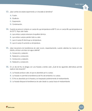 Sexto básico
13.	 ¿Qué cambio de estado experimenta un chocolate al derretirse?
A.	Fusión.
B.	 Ebullición.
C.	Evaporación.
D.	Condensación.
14.	 Cuando se pone en contacto un cuerpo A cuya temperatura es 80 ºC con un cuerpo B cuya temperatura es
de 20 ºC, fluye calor hasta:
A.	que ambos cuerpos alcanzan el equilibrio térmico.
B.	 que ambos cuerpos pierden todo su calor.
C.	que el cuerpo B disminuya su temperatura.
D.	que el cuerpo A aumenta su temperatura.
15.	 ¿Qué mecanismo de transferencia de calor ocurre, respectivamente, cuando calientas tus manos en una
estufa y al tocar una taza con agua caliente?
A.	Convección y radiación.
B.	 Radiación y conducción.
C.	Conducción y radiación.
D.	Radiación y convección.
16.	 En un día de frío, te abrigas con una frazada y sientes calor. ¿Cuál de las siguientes alternativas permite
explicar esta situación?
A.	La frazada produce calor, el que es absorbido por tu cuerpo.
B.	 La frazada no permite la transferencia del frío del ambiente a tu cuerpo.
C.	El frío es absorbido por la frazada y es traspasado posteriormente al medioambiente.
D.	La frazada bloquea la transferencia de calor desde tu cuerpo hacia el medioambiente.
269
 
