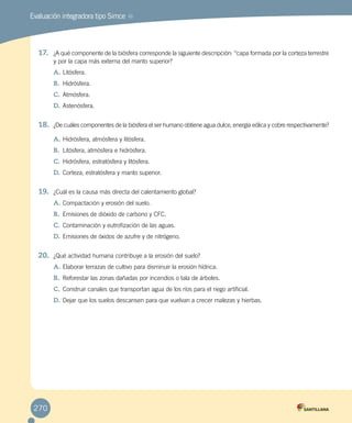 Evaluación integradora tipo Simce MR
270
17.	 ¿A qué componente de la biósfera corresponde la siguiente descripción: “capa formada por la corteza terrestre
y por la capa más externa del manto superior?
A.	Litósfera.
B.	 Hidrósfera.
C.	Atmósfera.
D.	Astenósfera.
18.	 ¿De cuáles componentes de la biósfera el ser humano obtiene agua dulce, energía eólica y cobre respectivamente?
A.	Hidrósfera, atmósfera y litósfera.
B.	 Litósfera, atmósfera e hidrósfera.
C.	Hidrósfera, estratósfera y litósfera.
D.	Corteza, estratósfera y manto superior.
19.	 ¿Cuál es la causa más directa del calentamiento global?
A.	Compactación y erosión del suelo.
B.	 Emisiones de dióxido de carbono y CFC.
C.	Contaminación y eutrofización de las aguas.
D.	Emisiones de óxidos de azufre y de nitrógeno.
20.	 ¿Qué actividad humana contribuye a la erosión del suelo?
A.	Elaborar terrazas de cultivo para disminuir la erosión hídrica.
B.	 Reforestar las zonas dañadas por incendios o tala de árboles.
C.	Construir canales que transportan agua de los ríos para el riego artificial.
D.	Dejar que los suelos descansen para que vuelvan a crecer malezas y hierbas.
 
