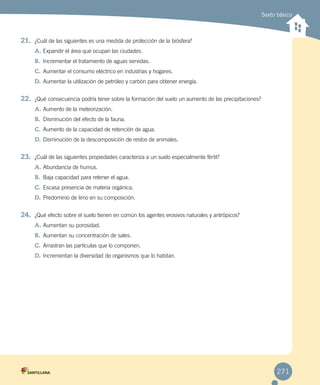 Sexto básico
271
21.	 ¿Cuál de las siguientes es una medida de protección de la biósfera?
A.	Expandir el área que ocupan las ciudades.
B.	 Incrementar el tratamiento de aguas servidas.
C.	Aumentar el consumo eléctrico en industrias y hogares.
D.	Aumentar la utilización de petróleo y carbón para obtener energía.
22.	 ¿Qué consecuencia podría tener sobre la formación del suelo un aumento de las precipitaciones?
A.	Aumento de la meteorización.
B.	 Disminución del efecto de la fauna.
C.	Aumento de la capacidad de retención de agua.
D.	Disminución de la descomposición de restos de animales.
23.	 ¿Cuál de las siguientes propiedades caracteriza a un suelo especialmente fértil?
A.	Abundancia de humus.
B.	 Baja capacidad para retener el agua.
C.	Escasa presencia de materia orgánica.
D.	Predominio de limo en su composición.
24.	 ¿Qué efecto sobre el suelo tienen en común los agentes erosivos naturales y antrópicos?
A.	Aumentan su porosidad.
B.	 Aumentan su concentración de sales.
C.	Arrastran las partículas que lo componen.
D.	Incrementan la diversidad de organismos que lo habitan.
 