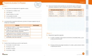 Unidad 3
PegaaquíPegaaquíPegaaquíPegaaquí
Casa del Saber
4.	 Calcula las kilocalorías (kcal) aportadas por cada alimento según la información
nutricional y ordénalos en orden creciente de acuerdo con su aporte energético.
Información nutricional alimento 1 Información nutricional alimento 2
Proteínas 0,3 gramos Proteínas 1,1 gramos
Grasa total 0,5 gramos Grasa total 1,1 gramos
Hidratos de carbono 14,5 gramos Hidratos de carbono 13,0 gramos
Módulo 1
1.	 Indica qué forma de energía tienen los siguientes cuerpos.
a.	 Una batería de un teléfono móvil:
b.	 Una manzana:
c.	 El agua hirviendo en una olla:
d.	 Una ampolleta encendida:
e.	 Un auto a 100 km/h en la carretera:
2.	 Lee atentamente las siguientes definiciones y escribe en el espacio asignado el tipo de
energía que corresponda.
Definición Tipo de energía
a.	Energía que contiene un cuerpo debido al movimiento de
las partículas que lo componen.
b.	Energía que se transmite por ondas electromagnéticas,
como la luz visible, infrarroja o ultravioleta.
c.	Energía producida por el movimiento de partículas con
carga eléctrica en ciertos materiales, como los metales.
d.	Energía que se encuentra almacenada en los alimentos y
combustibles, entre otras sustancias.
Módulo 2
3.	 Escribe el tipo de cambio que ocurre en cada situación.
a.	 Al encender un secador de pelo:
b.	 Al empujar un carro:
c.	 Al soplar un remolino:
d.	 Al encender un MP3:
Prepara la prueba 3 • Repaso Desprende,respondey pega entu cuaderno
Módulo 3
5.	 Responde las siguientes preguntas.
a.	 El carbón, el petróleo y el gas natural se denominan combustibles fósiles, ¿a qué
se debe esta denominación?
	
	
b.	 De todas las formas de energía estudiadas en la unidad, ¿cuáles provienen directa
o indirectamente del Sol?
	
	
 