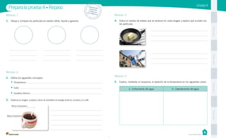 Unidad 4
PegaaquíPegaaquíPegaaquíPegaaquí
Casa del Saber
Módulo 1
1.	 Dibuja y compara las partículas en estado sólido, líquido y gaseoso.
Prepara la prueba 4 • Repaso Desprende,respondey pega entu cuaderno
Módulo 2
2.	 Define los siguientes conceptos.
•	 Temperatura:
•	 Calor:
•	 Equilibrio térmico:
3.	 Observa la imagen y explica cómo se transfiere la energía entre la cuchara y el café.
Módulo 3
4.	 Indica el cambio de estado que se produce en cada imagen y explica qué sucede con
las partículas.
Módulo 4
5.	 Explica, mediante un esquema, la variación de la temperatura en los siguientes casos:
a. Enfriamiento del agua b. Calentamiento del agua
Menor temperatura
Mayor temperatura
 