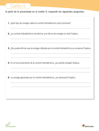 Cartón 5
A partir de lo presentado en el cartón 4, responde las siguientes preguntas:
1.	 ¿Qué tipo de energía utiliza la central hidroeléctrica para funcionar?
	
2.	¿La central hidroeléctrica transforma una forma de energía en otra? Explica.
	
	
3.	¿Se puede afirmar que la energía utilizada por la central hidroeléctrica se conserva? Explica.
	
	
4.	En el funcionamiento de la central hidroeléctrica, ¿se pierde energía? Explica.
	
	
5.	La energía generada por la central hidroeléctrica, ¿se almacena? Explica.
	
	
 