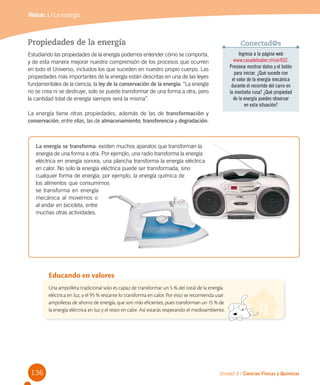 136
Módulo 1 / La energía
Unidad 3 / Ciencias Físicas y Químicas
Una ampolleta tradicional solo es capaz de transformar un 5 % del total de la energía
eléctrica en luz, y el 95 % restante lo transforma en calor. Por esto se recomienda usar
ampolletas de ahorro de energía, que son más eficientes, pues transforman un 15 % de
la energía eléctrica en luz y el resto en calor. Así estarás respetando el medioambiente.
Educando en valores
Propiedades de la energía
Estudiando las propiedades de la energía podemos entender cómo se comporta,
y de esta manera mejorar nuestra comprensión de los procesos que ocurren
en todo el Universo, incluidos los que suceden en nuestro propio cuerpo. Las
propiedades más importantes de la energía están descritas en una de las leyes
fundamentales de la ciencia, la ley de la conservación de la energía: “La energía
no se crea ni se destruye, solo se puede transformar de una forma a otra, pero
la cantidad total de energía siempre será la misma”.
La energía tiene otras propiedades, además de las de transformación y
conservación; entre ellas, las de almacenamiento, transferencia y degradación.
La energía se transforma: existen muchos aparatos que transforman la
energía de una forma a otra. Por ejemplo, una radio transforma la energía
eléctrica en energía sonora, una plancha transforma la energía eléctrica
en calor. No solo la energía eléctrica puede ser transformada, sino
cualquier forma de energía; por ejemplo, la energía química de
los alimentos que consumimos
se transforma en energía
mecánica al movernos o
al andar en bicicleta, entre
muchas otras actividades.
Ingresa a la página web
www.casadelsaber.cl/cie/602.
Presiona mostrar datos y el botón
para iniciar. ¿Qué sucede con
el valor de la energía mecánica
durante el recorrido del carro en
la montaña rusa? ¿Qué propiedad
de la energía puedes observar
en esta situación?
Conectad@s
 