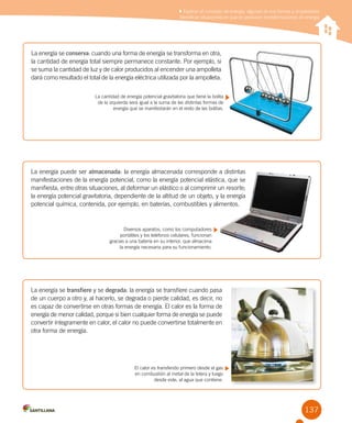 137
La energía puede ser almacenada: la energía almacenada corresponde a distintas
manifestaciones de la energía potencial, como la energía potencial elástica, que se
manifiesta, entre otras situaciones, al deformar un elástico o al comprimir un resorte;
la energía potencial gravitatoria, dependiente de la altitud de un objeto, y la energía
potencial química, contenida, por ejemplo, en baterías, combustibles y alimentos.
Diversos aparatos, como los computadores
portátiles y los teléfonos celulares, funcionan
gracias a una batería en su interior, que almacena
la energía necesaria para su funcionamiento.
La energía se transfiere y se degrada: la energía se transfiere cuando pasa
de un cuerpo a otro y, al hacerlo, se degrada o pierde calidad, es decir, no
es capaz de convertirse en otras formas de energía. El calor es la forma de
energía de menor calidad, porque si bien cualquier forma de energía se puede
convertir íntegramente en calor, el calor no puede convertirse totalmente en
otra forma de energía.
El calor es transferido primero desde el gas
en combustión al metal de la tetera y luego
desde este, al agua que contiene.
La energía se conserva: cuando una forma de energía se transforma en otra,
la cantidad de energía total siempre permanece constante. Por ejemplo, si
se suma la cantidad de luz y de calor producidos al encender una ampolleta
dará como resultado el total de la energía eléctrica utilizada por la ampolleta.
La cantidad de energía potencial gravitatoria que tiene la bolita
de la izquierda será igual a la suma de las distintas formas de
energía que se manifestarán en el resto de las bolitas.
Explicar el concepto de energía, algunas de sus formas y propiedades
Identificar situaciones en que se producen transformaciones de energía
 