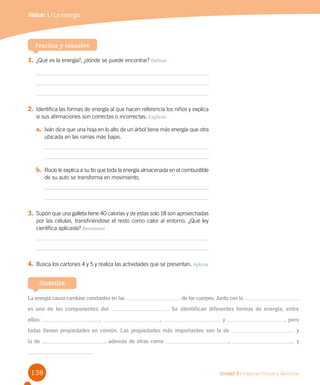 138 Unidad 3 / Ciencias Físicas y Químicas
Módulo 1 / La energía
Practica y resuelve
1.	¿Qué es la energía?, ¿dónde se puede encontrar? Definir
2.	Identifica las formas de energía al que hacen referencia los niños y explica
si sus afirmaciones son correctas o incorrectas. Explicar
a.	 Iván dice que una hoja en lo alto de un árbol tiene más energía que otra
ubicada en las ramas más bajas.
b.	 Rocío le explica a su tío que toda la energía almacenada en el combustible
de su auto se transforma en movimiento.
3.	Supón que una galleta tiene 40 calorías y de estas solo 18 son aprovechadas
por las células, transfiriéndose el resto como calor al entorno. ¿Qué ley
científica aplicaste? Reconocer
4.	Busca los cartones 4 y 5 y realiza las actividades que se presentan. Aplicar
Sintetiza
La energía causa cambios constantes en las de los cuerpos. Junto con la
es uno de los componentes del . Se identifican diferentes formas de energía, entre
ellas: , , y , pero
todas tienen propiedades en común. Las propiedades más importantes son la de y
la de , además de otras como , y
.
 