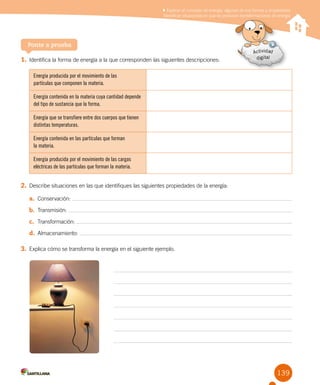 139
Ponte a prueba
1. Identifica la forma de energía a la que corresponden las siguientes descripciones:
Energía producida por el movimiento de las
partículas que componen la materia.
Energía contenida en la materia cuya cantidad depende
del tipo de sustancia que la forma.
Energía que se transfiere entre dos cuerpos que tienen
distintas temperaturas.
Energía contenida en las partículas que forman
la materia.
Energía producida por el movimiento de las cargas
eléctricas de las partículas que forman la materia.
2. Describe situaciones en las que identifiques las siguientes propiedades de la energía:
a. Conservación:
b. Transmisión:
c. Transformación:
d. Almacenamiento:
3. Explica cómo se transforma la energía en el siguiente ejemplo.
Explicar el concepto de energía, algunas de sus formas y propiedades
Identificar situaciones en que se producen transformaciones de energía
 