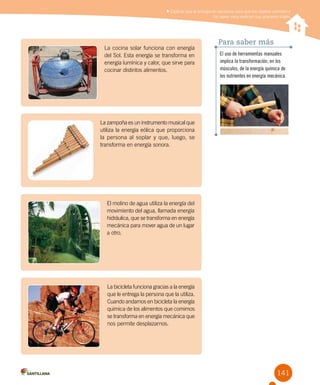 141
Explicar que la energía es necesaria para que los objetos cambien y
los seres vivos realicen sus procesos vitales
El uso de herramientas manuales
implica la transformación, en los
músculos, de la energía química de
los nutrientes en energía mecánica.
Para saber más
La cocina solar funciona con energía
del Sol. Esta energía se transforma en
energía lumínica y calor, que sirve para
cocinar distintos alimentos.
La zampoña es un instrumento musical que
utiliza la energía eólica que proporciona
la persona al soplar y que, luego, se
transforma en energía sonora.
El molino de agua utiliza la energía del
movimiento del agua, llamada energía
hidráulica, que se transforma en energía
mecánica para mover agua de un lugar
a otro.
La bicicleta funciona gracias a la energía
que le entrega la persona que la utiliza.
Cuando andamos en bicicleta la energía
química de los alimentos que comimos
se transforma en energía mecánica que
nos permite desplazarnos.
 