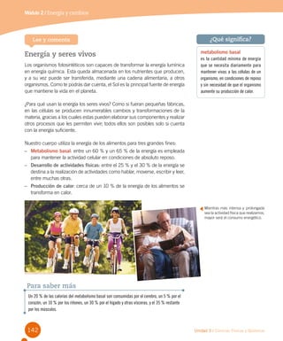 142 Unidad 3 / Ciencias Físicas y Químicas
Módulo 2 / Energía y cambios
Energía y seres vivos
Los organismos fotosintéticos son capaces de transformar la energía lumínica
en energía química. Esta queda almacenada en los nutrientes que producen,
y a su vez puede ser transferida, mediante una cadena alimentaria, a otros
organismos. Como te podrás dar cuenta, el Sol es la principal fuente de energía
que mantiene la vida en el planeta.
¿Para qué usan la energía los seres vivos? Como si fueran pequeñas fábricas,
en las células se producen innumerables cambios y transformaciones de la
materia, gracias a los cuales estas pueden elaborar sus componentes y realizar
otros procesos que les permiten vivir; todos ellos son posibles solo si cuenta
con la energía suficiente.
Nuestro cuerpo utiliza la energía de los alimentos para tres grandes fines:
–	 Metabolismo basal: entre un 60 % y un 65 % de la energía es empleada
para mantener la actividad celular en condiciones de absoluto reposo.
–	 Desarrollo de actividades físicas: entre el 25 % y el 30 % de la energía se
destina a la realización de actividades como hablar, moverse, escribir y leer,
entre muchas otras.
–	 Producción de calor: cerca de un 10 % de la energía de los alimentos se
transforma en calor.
Lee y comenta
Mientras más intensa y prolongada
sea la actividad física que realizamos,
mayor será el consumo energético.
Un 20 % de las calorías del metabolismo basal son consumidas por el cerebro, un 5 % por el
corazón, un 10 % por los riñones, un 30 % por el hígado y otras vísceras, y el 35 % restante
por los músculos.
Para saber más
metabolismo basal
es la cantidad mínima de energía
que se necesita diariamente para
mantener vivas a las células de un
organismo, en condiciones de reposo
y sin necesidad de que el organismo
aumente su producción de calor.
¿Qué significa?
 