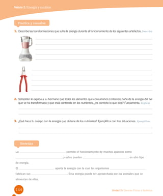 144 Unidad 3 / Ciencias Físicas y Químicas
Módulo 2 / Energía y cambios
Practica y resuelve
1.	Describe las transformaciones que sufre la energía durante el funcionamiento de los siguientes artefactos. Describir
La permite el funcionamiento de muchos aparatos como
, y estos pueden en otro tipo
de energía.
El aporta la energía con la cual los organismos
fabrican sus . Esta energía puede ser aprovechada por los animales que se
alimentan de ellos.
Sintetiza
2.	Sebastián le explica a su hermano que todos los alimentos que consumimos contienen parte de la energía del Sol
que se ha transformado y que está contenida en los nutrientes, ¿es correcto lo que dice? Fundamenta. Explicar
3.	¿Qué hace tu cuerpo con la energía que obtiene de los nutrientes? Ejemplifica con tres situaciones. Ejemplificar
 