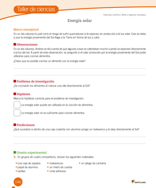 146
Taller de ciencias
Habilidad científica: Medir y registrar resultados
Marco conceptual
En un día caluroso tu piel corre el riesgo de sufrir quemaduras si te expones sin protección a la luz solar. Esto se debe
a que la energía proveniente del Sol llega a la Tierra en forma de luz y calor.
Observaciones
En un día caluroso, Andrea se dio cuenta de que algunas cosas se calentaban mucho cuando se exponían directamente
a la luz del sol. A partir de esta observación, se preguntó si el calor producido por la energía proveniente del Sol podía
utilizarse para cocinar alimentos.
¿Crees que es posible cocinar un alimento con la energía solar?
Problema de investigación
¿Se cocinarán los alimentos al colocar una olla directamente al Sol?
Hipótesis
Marca la hipótesis correcta para el problema de investigación.
La energía solar puede ser utilizada en la cocción de alimentos.
La energía solar no es suficiente para cocinar alimentos.
Predicciones
¿Qué sucederá si dentro de una caja cubierta con aluminio pongo un malvavisco y lo dejo directamente al Sol?
Diseño experimental
1.	En grupos de cuatro compañeros, reúnan los siguientes materiales:
•	una caja de zapatos	 • malvaviscos	 • un pliego de cartulina
•	papel de aluminio	 • un metro de cuerda
•	varillas	 • cinta adhesiva
Energía solar
 