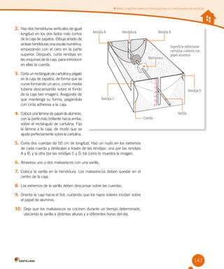 147
Medir y registrar datos en forma precisa con instrumentos de medición
2.	Haz dos hendiduras verticales de igual
longitud en los dos lados más cortos
de la caja de zapatos. Dibuja al lado de
ambas hendiduras una escala numérica,
empezando con el cero en la parte
superior. Después, corta rendijas en
las esquinas de la caja, para introducir
en ellas la cuerda.
3.	Corta un rectángulo de cartulina y pégalo
en la caja de zapatos, de forma que se
curve formando un arco, como media
tubería descansando sobre el fondo
de la caja (ver imagen). Asegúrate de
que mantenga su forma, pegándola
con cinta adhesiva a la caja.
4.	Coloca una lámina de papel de aluminio,
con la parte más brillante hacia arriba,
sobre el rectángulo de cartulina. Fija
la lámina a la caja, de modo que se
ajuste perfectamente sobre la cartulina.
5.	Corta dos cuerdas de 50 cm de longitud. Haz un nudo en los extremos
de cada cuerda y deslízalas a través de las rendijas: una por las rendijas	
A y B, y la otra por las rendijas C y D, tal como lo muestra la imagen.
6.	Atraviesa uno o dos malvaviscos con una varilla.
7.	 Coloca la varilla en la hendidura. Los malvaviscos deben quedar en el
centro de la caja.
8.	Los extremos de la varilla deben descansar sobre las cuerdas.
9.	 Orienta la caja hacia el Sol, cuidando que los rayos solares incidan sobre
el papel de aluminio.
10.	 Deja que los malvaviscos se cocinen durante un tiempo determinado,
ubicando la varilla a distintas alturas y a diferentes horas del día.
Rendija A
Rendija C
Rendija D
Varilla
Cuerda
Rendija BHendidura
Malvavisco
Superficie reflectante:
cartulina cubierta con
papel aluminio
0
1
2
3
4
5
6
 
