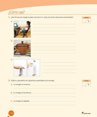 Evaluación intermedia
¿Cómo vas?
150
1.	¿Qué formas de energía puedes reconocer en cada una de las situaciones presentadas?
a.	
b.	
c.	
2.	Explica y ejemplifica las siguientes propiedades de la energía:
a.	 La energía se conserva.
b.	 La energía se transforma.
c.	 La energía se degrada.
puntos
6
puntos
9
 