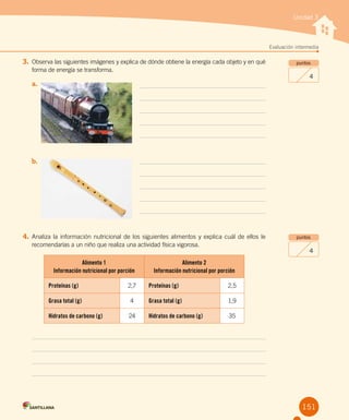 Unidad 3
Evaluación intermedia
151
4.	Analiza la información nutricional de los siguientes alimentos y explica cuál de ellos le
recomendarías a un niño que realiza una actividad física vigorosa.
Alimento 1
Información nutricional por porción
Alimento 2
Información nutricional por porción
Proteínas (g) 2,7 Proteínas (g) 2,5
Grasa total (g) 4 Grasa total (g) 1,9
Hidratos de carbono (g) 24 Hidratos de carbono (g) 35
puntos
4
puntos
4
3.	Observa las siguientes imágenes y explica de dónde obtiene la energía cada objeto y en qué
forma de energía se transforma.
a.	
b.	
 