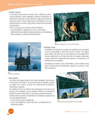 Unidad 3 / Ciencias Físicas y Químicas154
Módulo 3 / Origen de los recursos energéticos
•	Carbón mineral
La formación del carbón comenzó hace millones de años,
cuando grandes restos vegetales quedaron enterrados en
zonas poco profundas, como pantanos o lagos, bajo enormes
masas de arena y rocas. Estos restos acumulados se han ido
transformando en carbón, bajo ciertas condiciones de presión
y temperatura.
Entre los usos que se le dan al carbón destacan:
–	usos domésticos: calefacción y cocina, entre otros;
–	materia prima para obtener diversos productos, como plásticos,
fibras sintéticas y productos farmacéuticos.
•	Petróleo crudo
El petróleo es la fuente de energía más utilizada en la actualidad
y como combustible es más eficaz que el carbón. Se originó
hace millones de años por la acumulación de microorganismos
marinos (plancton) en el fondo del mar. Al quedar enterrados
y bajo condiciones adecuadas de presión y temperatura, se
transformaron en petróleo.
El petróleo se emplea como combustible y como materia prima
para la fabricación de fertilizantes, plásticos y pinturas, entre
otros productos.
•	Gas natural
Se conoce como gas natural a una mezcla de gases, entre los que
el principal es el metano. Se encuentra junto al petróleo, porque
su origen es el mismo, aunque con condiciones de presión y
temperatura mayores.
Se emplea tal como se obtiene de la naturaleza, por lo que no se
procesa. Sin embargo, una vez extraído, debe ser convertido en
líquido (licuado) para facilitar su transporte y almacenamiento.
Puede sustituir al carbón y al petróleo en casi todas sus aplicaciones.
Se usa preferentemente:
–	en las cocinas y para calefacción;
–	como combustible en ciertos vehículos, principalmente de 	
transporte público.
Mineros trabajando en una mina de carbón.
Plataforma petrolera
Bus que utiliza el gas natural como combustible.
 